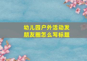 幼儿园户外活动发朋友圈怎么写标题