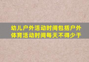 幼儿户外活动时间包括户外体育活动时间每天不得少于