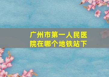 广州市第一人民医院在哪个地铁站下