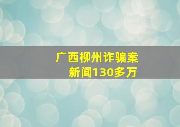 广西柳州诈骗案新闻130多万