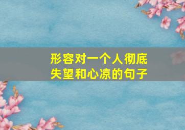 形容对一个人彻底失望和心凉的句子