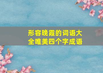 形容晚霞的词语大全唯美四个字成语