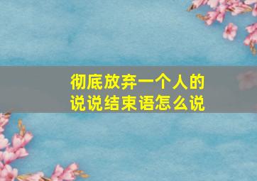 彻底放弃一个人的说说结束语怎么说