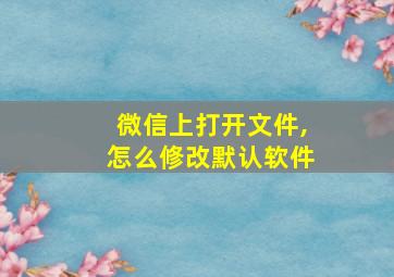 微信上打开文件,怎么修改默认软件