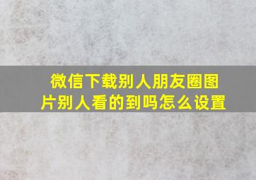 微信下载别人朋友圈图片别人看的到吗怎么设置