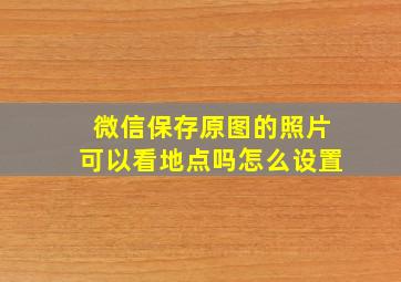 微信保存原图的照片可以看地点吗怎么设置