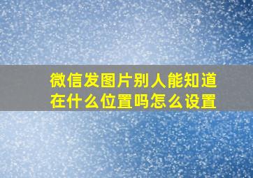 微信发图片别人能知道在什么位置吗怎么设置