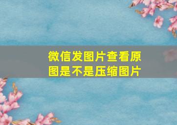 微信发图片查看原图是不是压缩图片