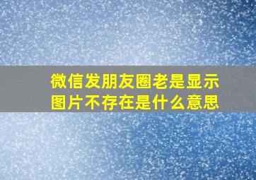 微信发朋友圈老是显示图片不存在是什么意思