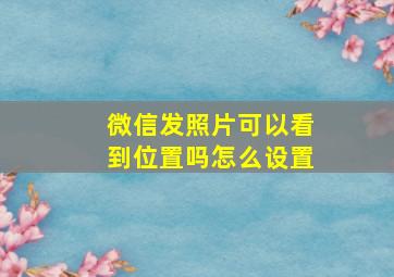 微信发照片可以看到位置吗怎么设置