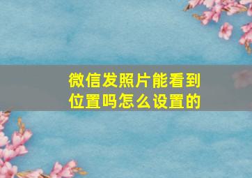 微信发照片能看到位置吗怎么设置的