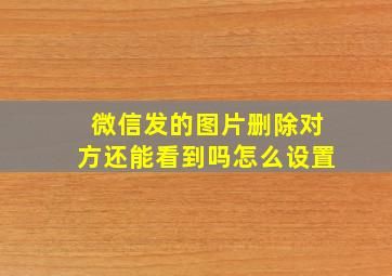 微信发的图片删除对方还能看到吗怎么设置