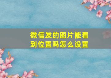 微信发的图片能看到位置吗怎么设置