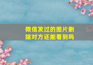 微信发过的图片删除对方还能看到吗