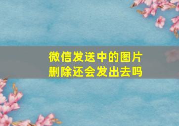 微信发送中的图片删除还会发出去吗