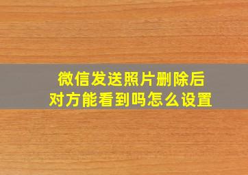 微信发送照片删除后对方能看到吗怎么设置