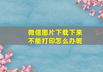 微信图片下载下来不能打印怎么办呢