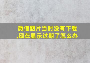 微信图片当时没有下载,现在显示过期了怎么办