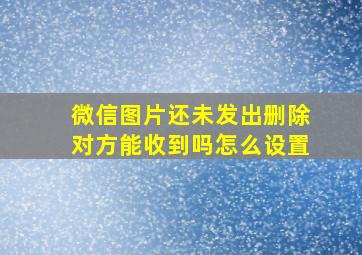 微信图片还未发出删除对方能收到吗怎么设置