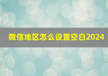 微信地区怎么设置空白2024