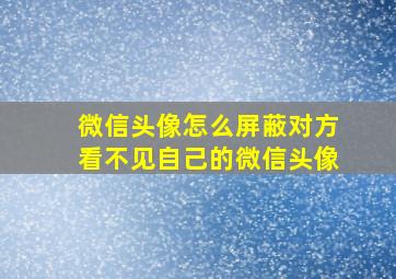 微信头像怎么屏蔽对方看不见自己的微信头像