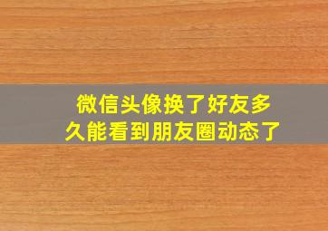 微信头像换了好友多久能看到朋友圈动态了