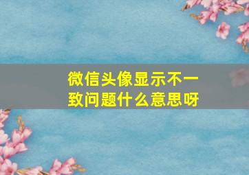 微信头像显示不一致问题什么意思呀