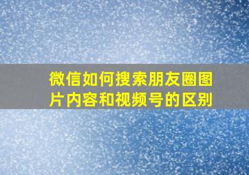 微信如何搜索朋友圈图片内容和视频号的区别