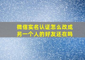 微信实名认证怎么改成另一个人的好友还在吗