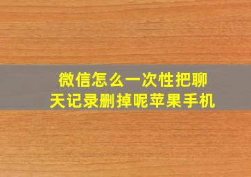 微信怎么一次性把聊天记录删掉呢苹果手机