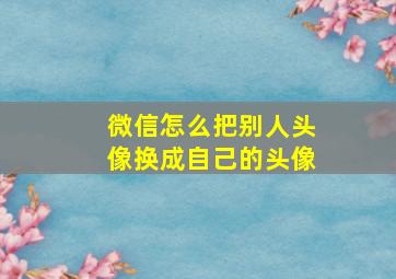 微信怎么把别人头像换成自己的头像