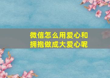 微信怎么用爱心和拥抱做成大爱心呢