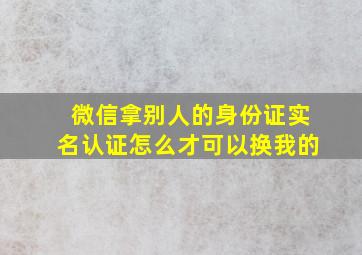 微信拿别人的身份证实名认证怎么才可以换我的