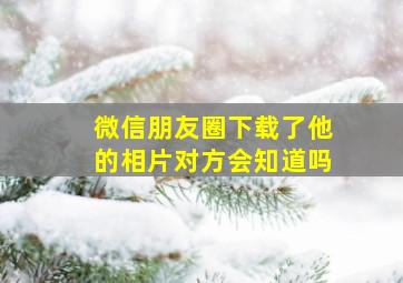 微信朋友圈下载了他的相片对方会知道吗