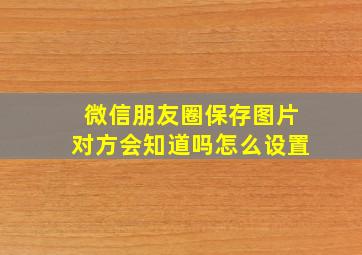 微信朋友圈保存图片对方会知道吗怎么设置