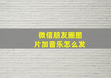 微信朋友圈图片加音乐怎么发