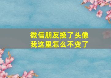 微信朋友换了头像我这里怎么不变了