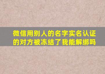 微信用别人的名字实名认证的对方被冻结了我能解绑吗