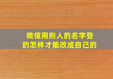 微信用别人的名字登的怎样才能改成自己的