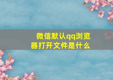 微信默认qq浏览器打开文件是什么