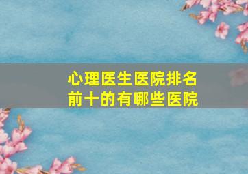 心理医生医院排名前十的有哪些医院