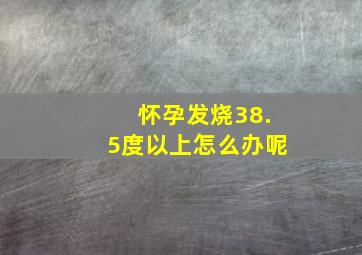 怀孕发烧38.5度以上怎么办呢