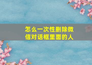 怎么一次性删除微信对话框里面的人