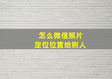 怎么微信照片定位位置给别人