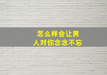 怎么样会让男人对你念念不忘