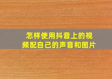 怎样使用抖音上的视频配自己的声音和图片