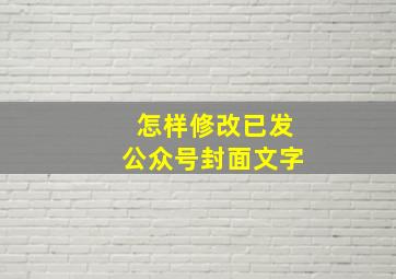 怎样修改已发公众号封面文字