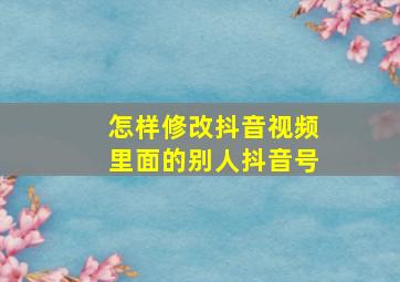 怎样修改抖音视频里面的别人抖音号