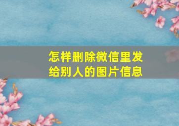 怎样删除微信里发给别人的图片信息