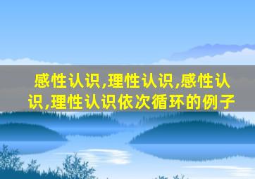 感性认识,理性认识,感性认识,理性认识依次循环的例子